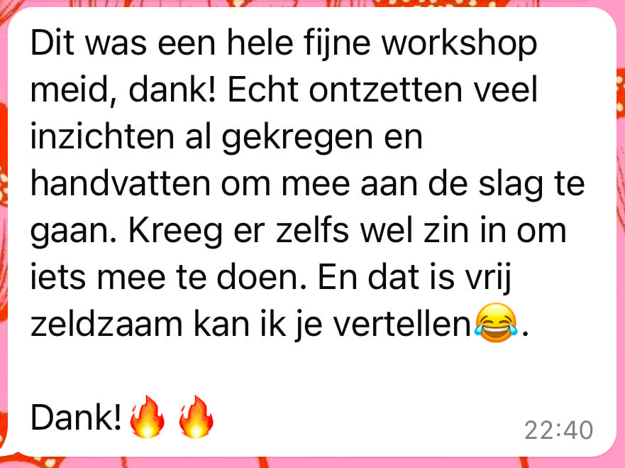Review: Dit was een hele fijne workshop meid, dank! Echt ontzettend veel inzichten al gekregen en handvatten om mee aan de slag te gaan. Kreeg er zelfs wel zin in om iets mee te doen. En dat is vrij zeldzaam kan ik je vertellen. Dank!